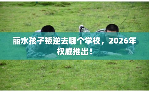 丽水孩子叛逆去哪个学校,2026年权威推出! 丽水孩子叛逆去哪个学校,2026年权威推出!