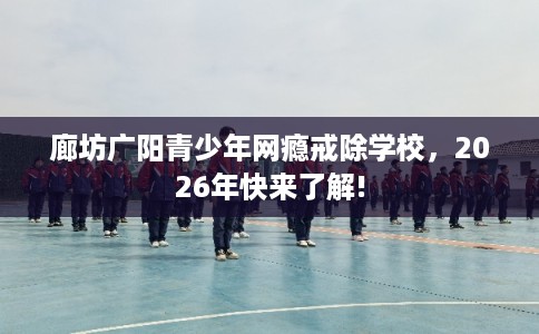 廊坊广阳青少年网瘾戒除学校,2026年快来了解! 廊坊广阳青少年网瘾戒除学校,2026年快来了解!