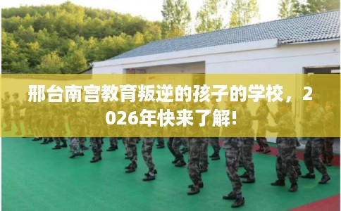 邢台南宫教育叛逆的孩子的学校，2026年快来了解!