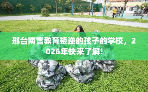 邢台南宫教育叛逆的孩子的学校，2026年快来了解!