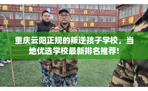 重庆云阳正规的叛逆孩子学校，当地优选学校最新排名推荐!