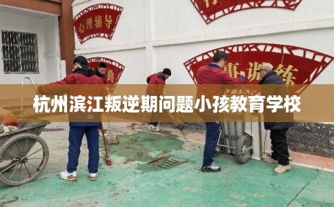 杭州滨江叛逆期问题小孩教育学校
