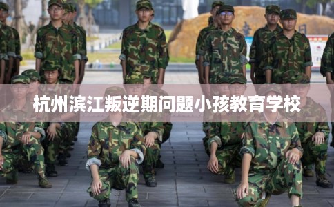 杭州滨江叛逆期问题小孩教育学校