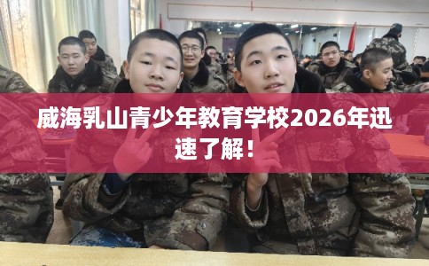 威海乳山青少年教育学校2026年迅速了解！