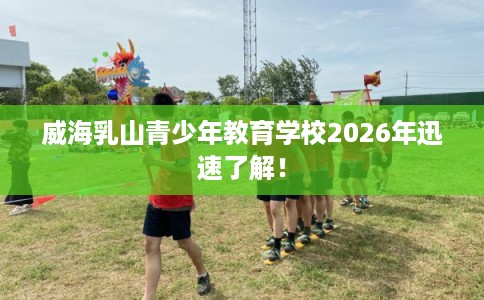 威海乳山青少年教育学校2026年迅速了解！