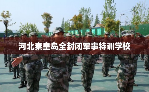 河北秦皇岛全封闭军事特训学校 河北秦皇岛全封闭军事特训学校