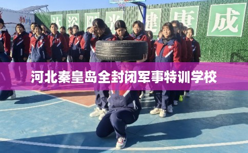 河北秦皇岛全封闭军事特训学校 河北秦皇岛全封闭军事特训学校