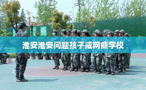 淮安淮安问题孩子戒网瘾学校