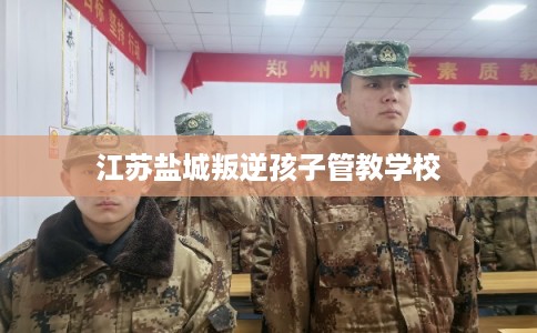 江苏盐城叛逆孩子管教学校 江苏盐城叛逆孩子管教学校