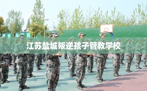 江苏盐城叛逆孩子管教学校 江苏盐城叛逆孩子管教学校