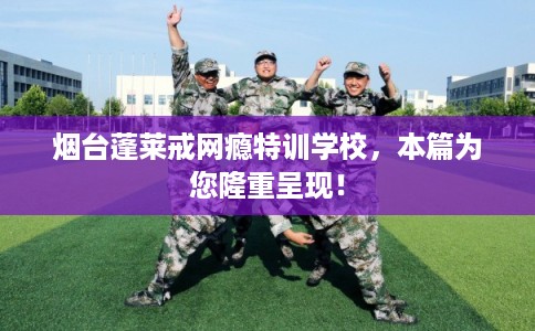 烟台蓬莱戒网瘾特训学校，本篇为您隆重呈现！