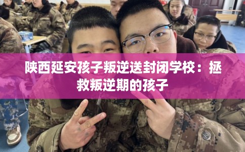 陕西延安孩子叛逆送封闭学校:拯救叛逆期的孩子 陕西延安孩子叛逆送封闭学校:拯救叛逆期的孩子