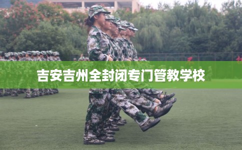 吉安吉州全封闭专门管教学校 吉安吉州全封闭专门管教学校