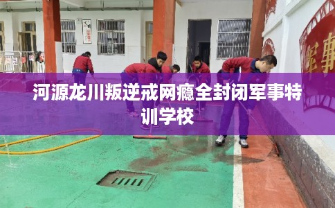 河源龙川叛逆戒网瘾全封闭军事特训学校
