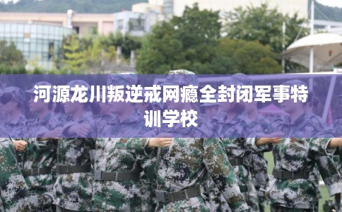 河源龙川叛逆戒网瘾全封闭军事特训学校