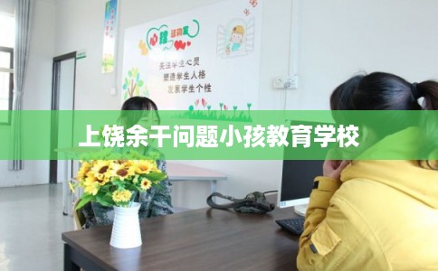 上饶余干问题小孩教育学校