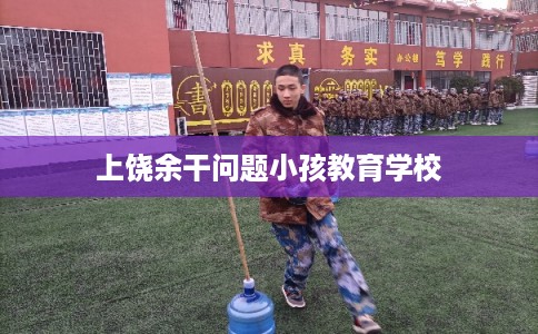 上饶余干问题小孩教育学校