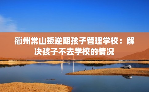 衢州常山叛逆期孩子管理学校:解决孩子不去学校的情况 衢州常山叛逆期孩子管理学校:解决孩子不去学校的情况