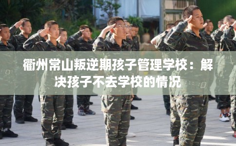 衢州常山叛逆期孩子管理学校:解决孩子不去学校的情况 衢州常山叛逆期孩子管理学校:解决孩子不去学校的情况