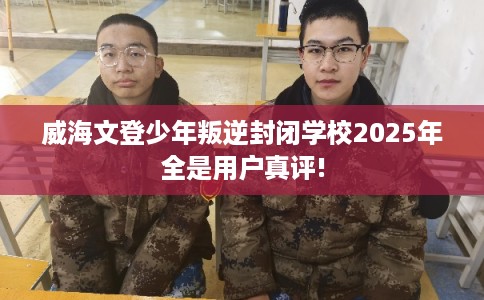 威海文登少年叛逆封闭学校2025年全是用户真评!