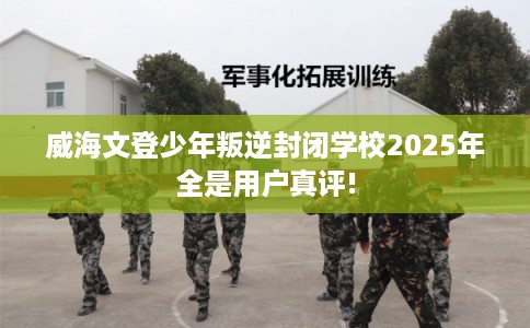 威海文登少年叛逆封闭学校2025年全是用户真评!