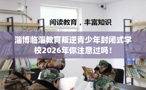 淄博临淄教育叛逆青少年封闭式学校2026年你注意过吗! 淄博临淄教育叛逆青少年封闭式学校2026年你注意过吗!