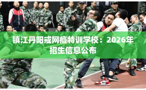镇江丹阳戒网瘾特训学校：2026年招生信息公布