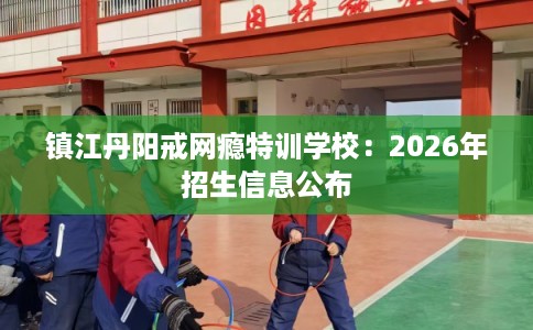 镇江丹阳戒网瘾特训学校：2026年招生信息公布