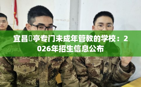 宜昌猇亭专门未成年管教的学校:2026年招生信息公布 宜昌猇亭专门未成年管教的学校:2026年招生信息公布