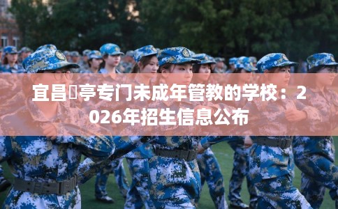 宜昌猇亭专门未成年管教的学校:2026年招生信息公布 宜昌猇亭专门未成年管教的学校:2026年招生信息公布