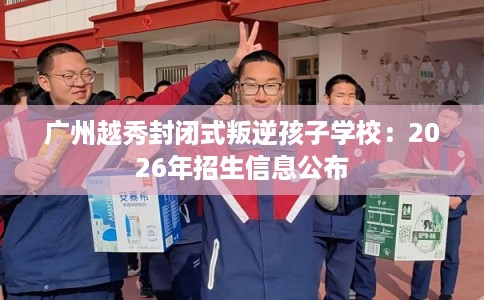 广州越秀封闭式叛逆孩子学校：2026年招生信息公布