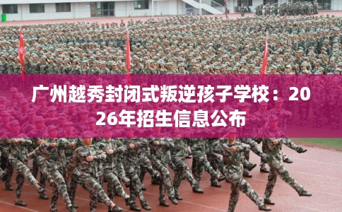 广州越秀封闭式叛逆孩子学校：2026年招生信息公布