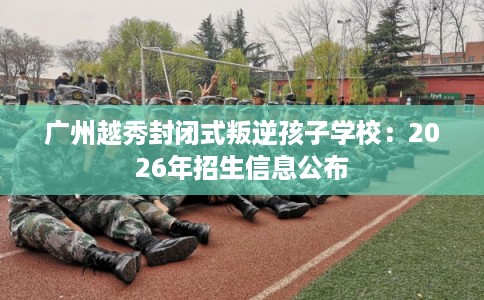 广州越秀封闭式叛逆孩子学校：2026年招生信息公布