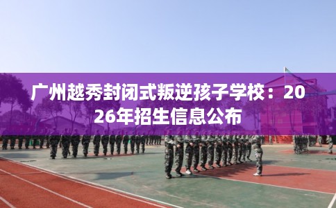广州越秀封闭式叛逆孩子学校：2026年招生信息公布