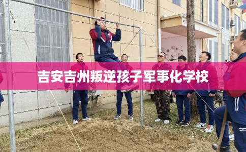 吉安吉州叛逆孩子军事化学校