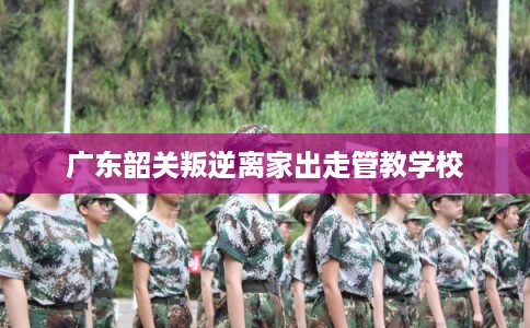 广东韶关叛逆离家出走管教学校 广东韶关叛逆离家出走管教学校