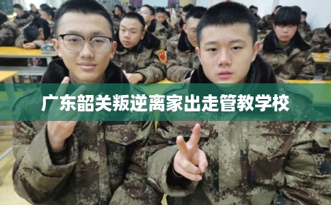 广东韶关叛逆离家出走管教学校 广东韶关叛逆离家出走管教学校
