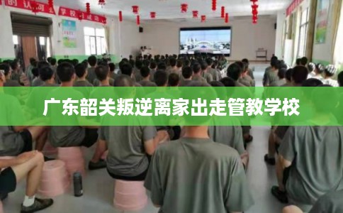广东韶关叛逆离家出走管教学校