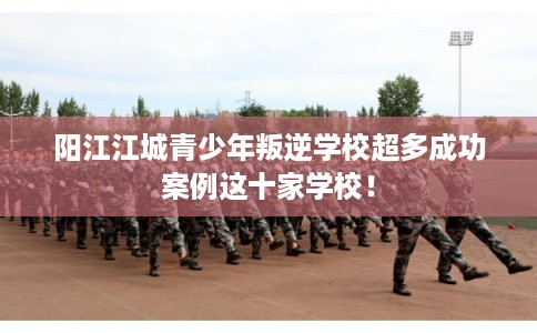 阳江江城青少年叛逆学校超多成功案例这十家学校！