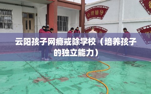 云阳孩子网瘾戒除学校（培养孩子的独立能力）