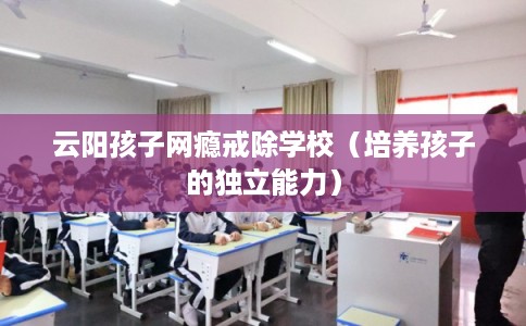 云阳孩子网瘾戒除学校（培养孩子的独立能力）