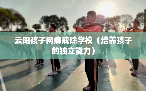 云阳孩子网瘾戒除学校（培养孩子的独立能力）