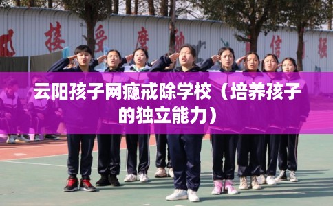云阳孩子网瘾戒除学校（培养孩子的独立能力）