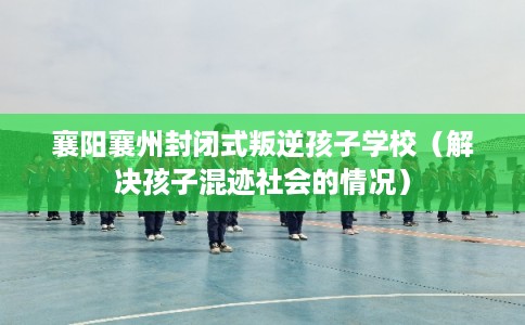 襄阳襄州封闭式叛逆孩子学校（解决孩子混迹社会的情况）