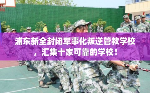 浦东新全封闭军事化叛逆管教学校,汇集十家可靠的学校! 浦东新全封闭军事化叛逆管教学校,汇集十家可靠的学校!