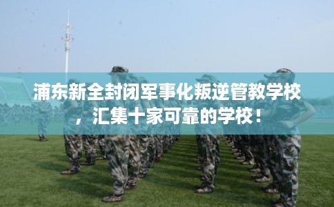 浦东新全封闭军事化叛逆管教学校,汇集十家可靠的学校! 浦东新全封闭军事化叛逆管教学校,汇集十家可靠的学校!