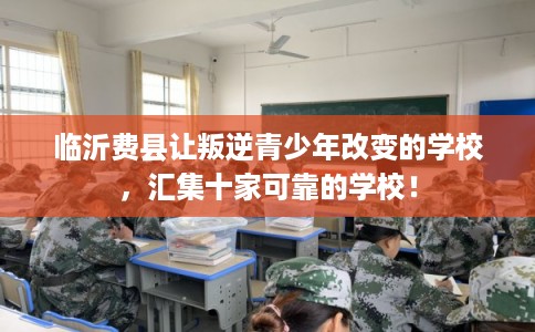 临沂费县让叛逆青少年改变的学校，汇集十家可靠的学校！