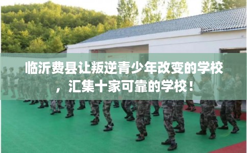 临沂费县让叛逆青少年改变的学校，汇集十家可靠的学校！