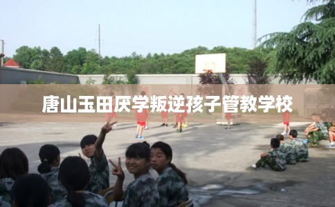 唐山玉田厌学叛逆孩子管教学校