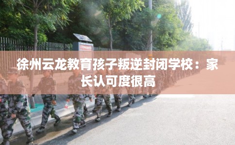 徐州云龙教育孩子叛逆封闭学校：家长认可度很高